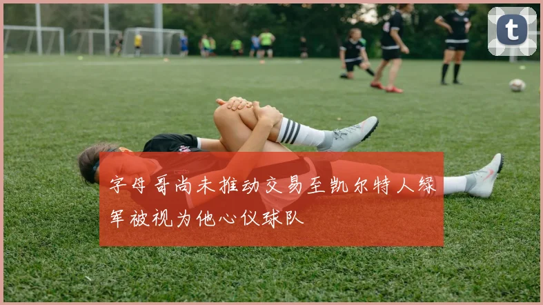 字母哥尚未推动交易至凯尔特人绿军被视为他心仪球队
