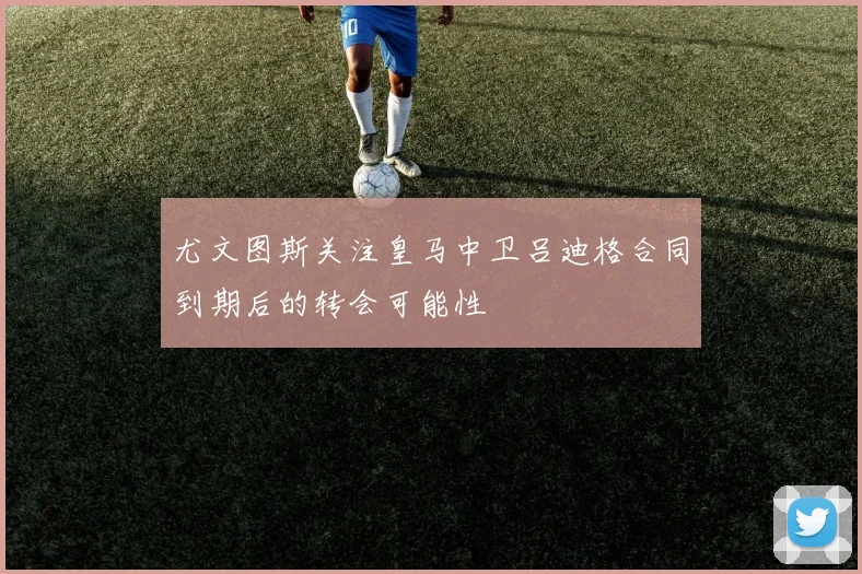 尤文图斯关注皇马中卫吕迪格合同到期后的转会可能性