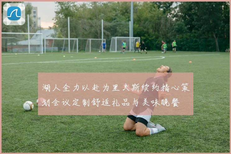 湖人全力以赴为里夫斯续约精心策划会议定制舒适礼品与美味晚餐