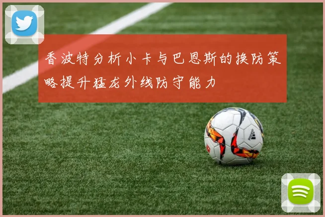 香波特分析小卡与巴恩斯的换防策略提升猛龙外线防守能力