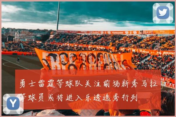勇士雷霆等球队关注前场新秀马拉等球员或将进入乐透选秀行列