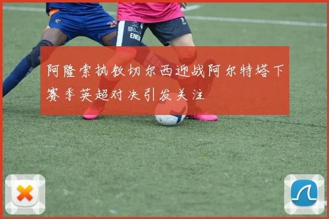 阿隆索执教切尔西迎战阿尔特塔下赛季英超对决引发关注