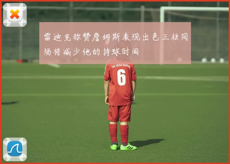 雷迪克称赞詹姆斯表现出色三核同场将减少他的持球时间