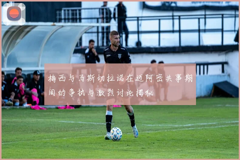 梅西与马斯切拉诺在迈阿密共事期间的争执与激烈讨论揭秘