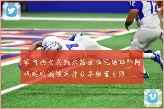 塞内西女友凯尔茜亲临现场助阵阿根廷对战埃及并分享甜蜜合照