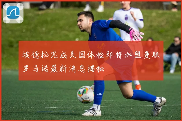埃德松完成美国体检即将加盟曼联罗马诺最新消息揭秘