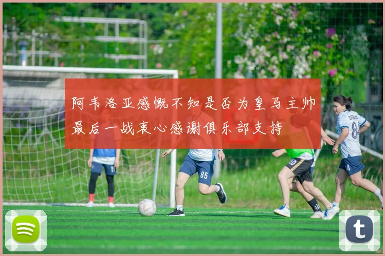 阿韦洛亚感慨不知是否为皇马主帅最后一战衷心感谢俱乐部支持
