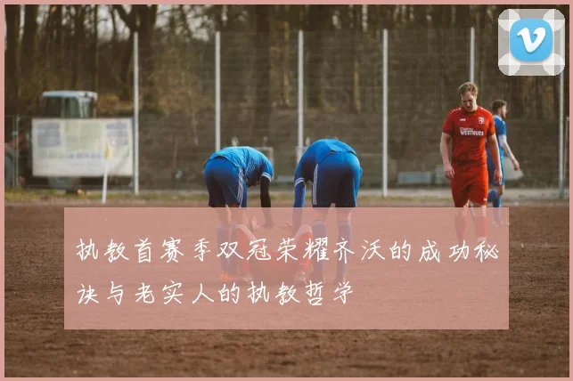 执教首赛季双冠荣耀齐沃的成功秘诀与老实人的执教哲学