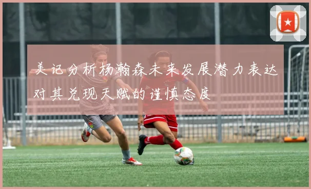 美记分析杨瀚森未来发展潜力表达对其兑现天赋的谨慎态度