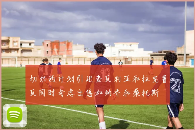 切尔西计划引进查瓦利亚和拉克鲁瓦同时考虑出售加纳乔和桑托斯