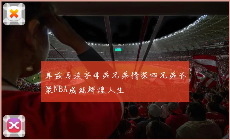 库兹马谈字母弟兄弟情深四兄弟齐聚NBA成就辉煌人生