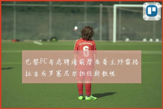 巴黎FC考虑聘请前摩洛哥主帅雷格拉吉或罗塞尼尔担任新教练