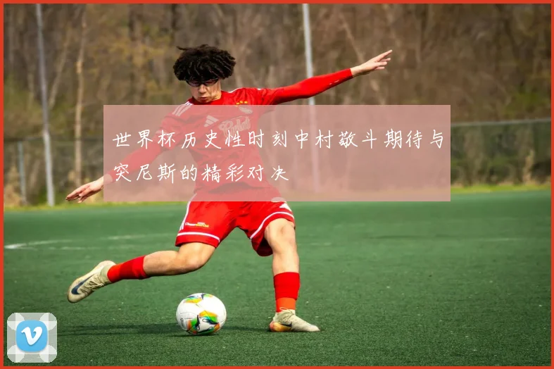 世界杯历史性时刻中村敬斗期待与突尼斯的精彩对决