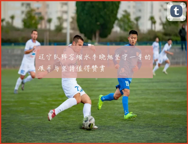 辽宁队阵容缩水李晓旭坚守一季的艰辛与坚持值得赞赏