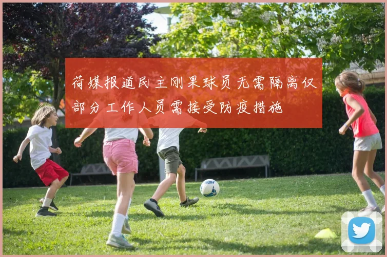 荷媒报道民主刚果球员无需隔离仅部分工作人员需接受防疫措施