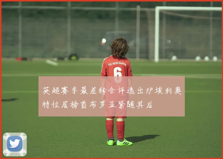 英超赛季最差转会评选出炉埃利奥特位居榜首布罗亚紧随其后