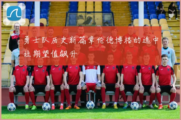 勇士队历史新篇章伦德博格的选中让期望值飙升