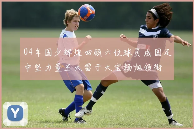 04年国少辉煌回顾六位球员成国足中坚力量王大雷于大宝杨旭领衔