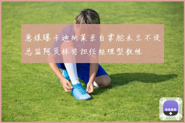 意媒曝卡迪纳莱亲自掌舵米兰不设总监阿莫林将担任经理型教练