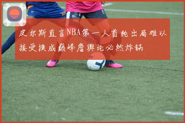 皮尔斯直言NBA第一人首轮出局难以接受换成巅峰詹舆论必然炸锅