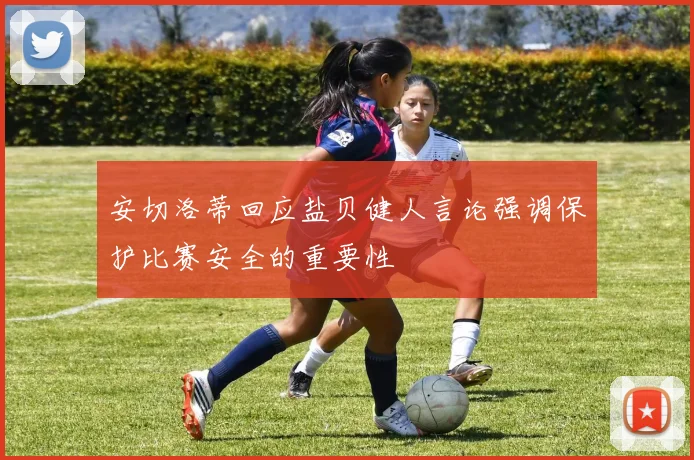 安切洛蒂回应盐贝健人言论强调保护比赛安全的重要性