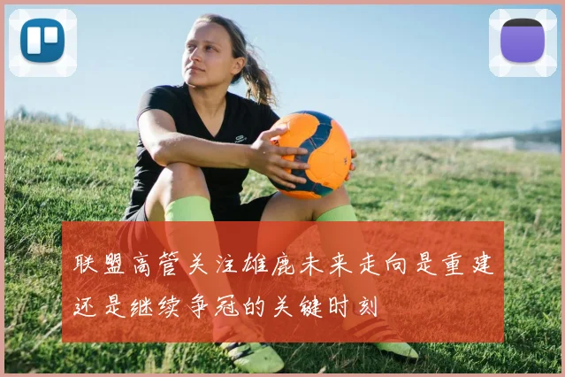 联盟高管关注雄鹿未来走向是重建还是继续争冠的关键时刻
