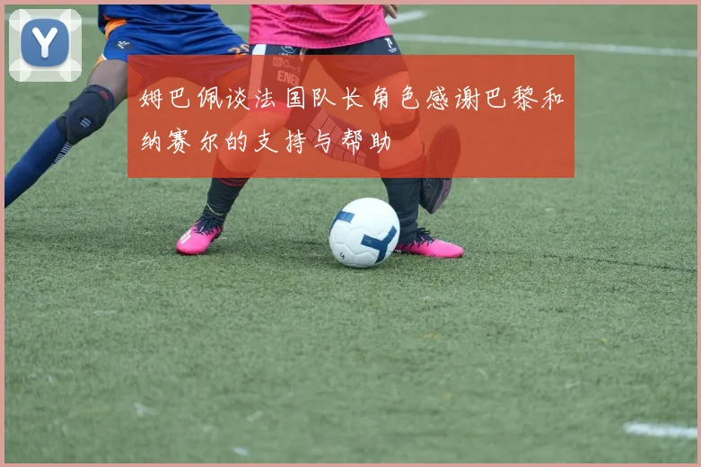 姆巴佩谈法国队长角色感谢巴黎和纳赛尔的支持与帮助