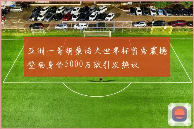 亚洲一哥胡桑诺夫世界杯首秀震撼登场身价5000万欧引发热议