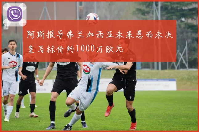 阿斯报导弗兰加西亚未来悬而未决皇马标价约1000万欧元