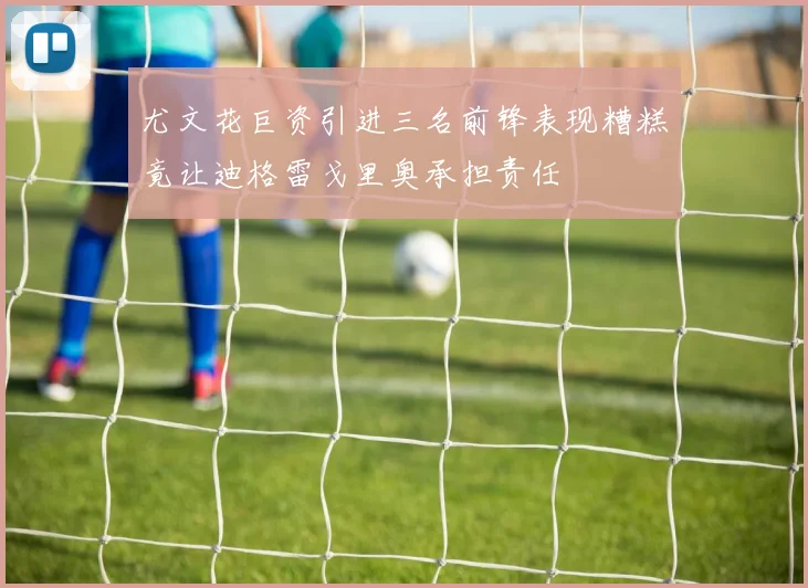 尤文花巨资引进三名前锋表现糟糕竟让迪格雷戈里奥承担责任