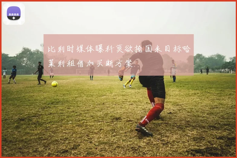 比利时媒体曝科莫欲抢国米目标哈莱利租借加买断方案