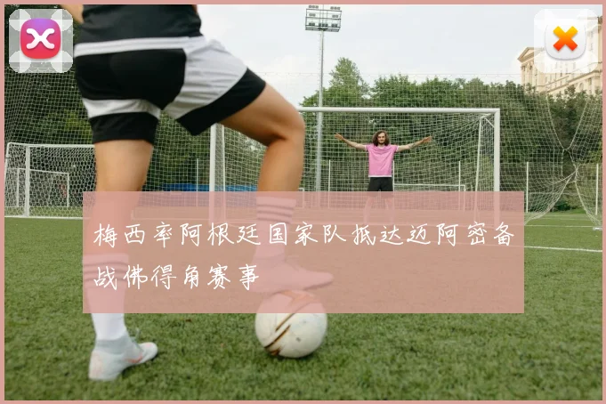 梅西率阿根廷国家队抵达迈阿密备战佛得角赛事