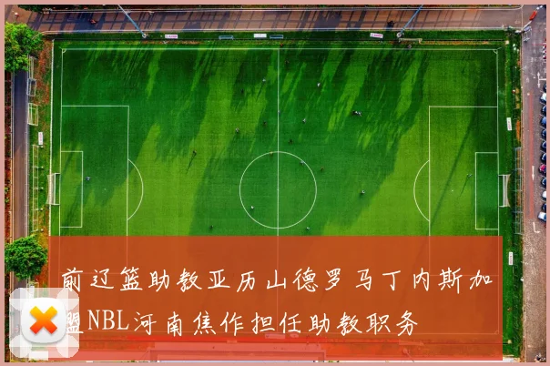 前辽篮助教亚历山德罗马丁内斯加盟NBL河南焦作担任助教职务