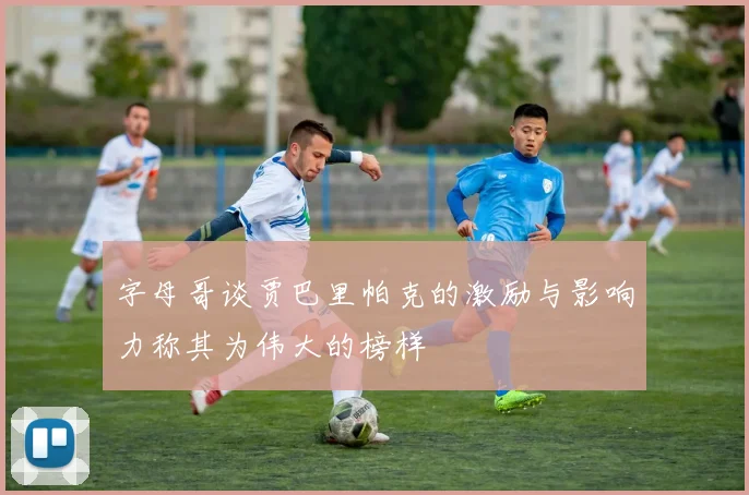 字母哥谈贾巴里帕克的激励与影响力称其为伟大的榜样