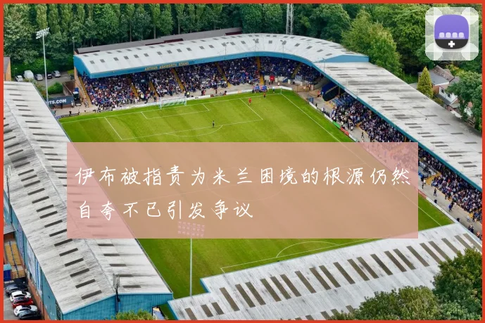 伊布被指责为米兰困境的根源仍然自夸不已引发争议